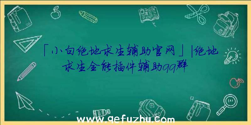 「小白绝地求生辅助官网」|绝地求生全能插件辅助qq群